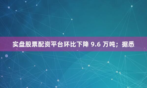 实盘股票配资平台环比下降 9.6 万吨；据悉