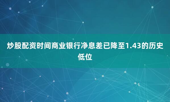 炒股配资时间商业银行净息差已降至1.43的历史低位