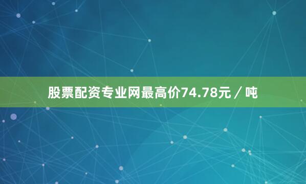 股票配资专业网最高价74.78元／吨