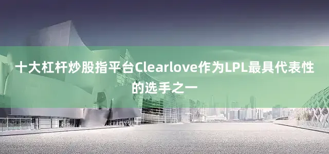 十大杠杆炒股指平台Clearlove作为LPL最具代表性的选手之一