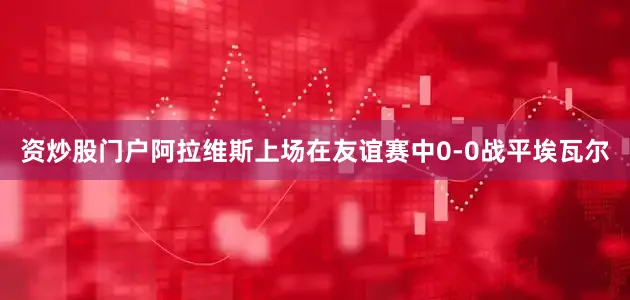 资炒股门户　　　　阿拉维斯上场在友谊赛中0-0战平埃瓦尔