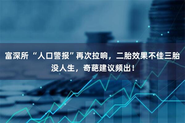 富深所 “人口警报”再次拉响，二胎效果不佳三胎没人生，奇葩建议频出！