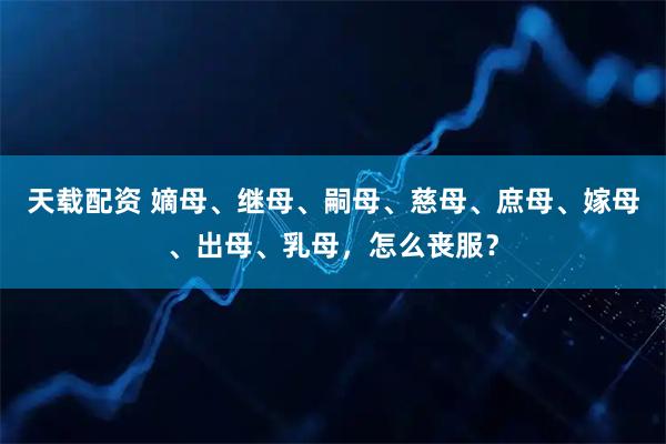 天载配资 嫡母、继母、嗣母、慈母、庶母、嫁母、出母、乳母，怎么丧服？