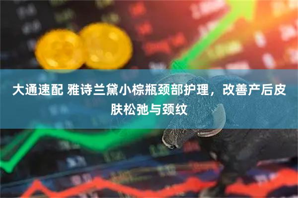 大通速配 雅诗兰黛小棕瓶颈部护理，改善产后皮肤松弛与颈纹