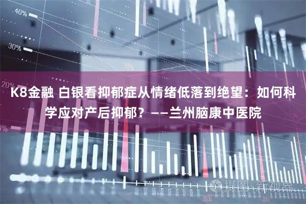 K8金融 白银看抑郁症从情绪低落到绝望：如何科学应对产后抑郁？——兰州脑康中医院
