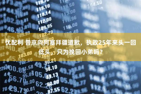 优配利 普京向阿塞拜疆道歉，执政25年来头一回低头，只为挽回小弟吗？