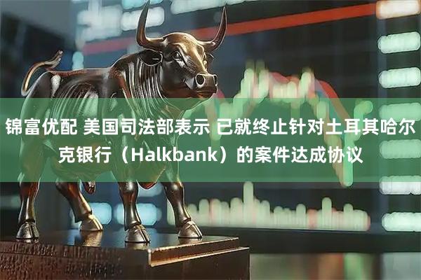 锦富优配 美国司法部表示 已就终止针对土耳其哈尔克银行（Halkbank）的案件达成协议