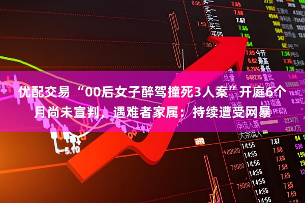 优配交易 “00后女子醉驾撞死3人案”开庭6个月尚未宣判，遇难者家属：持续遭受网暴