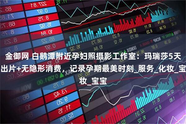 金御网 白鹅潭附近孕妇照摄影工作室：玛瑞莎5天快出片+无隐形消费，记录孕期最美时刻_服务_化妆_宝宝