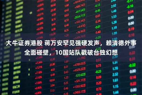 大牛证券港股 蒋万安罕见强硬发声，赖清德外事全面碰壁，10国站队戳破台独幻想
