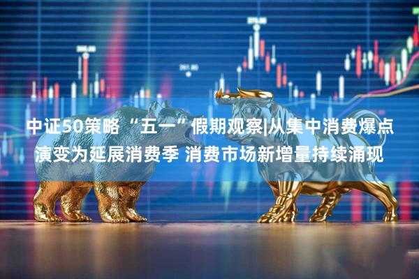 中证50策略 “五一”假期观察|从集中消费爆点演变为延展消费季 消费市场新增量持续涌现