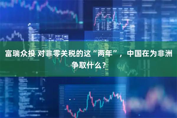 富瑞众投 对非零关税的这“两年”，中国在为非洲争取什么？