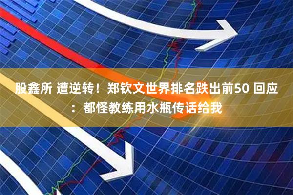 股鑫所 遭逆转！郑钦文世界排名跌出前50 回应：都怪教练用水瓶传话给我