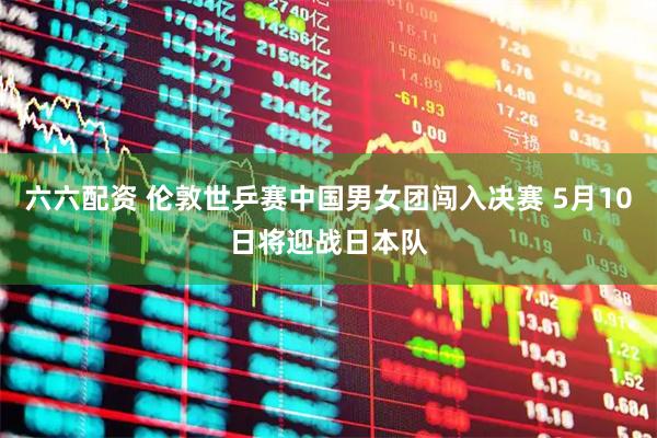 六六配资 伦敦世乒赛中国男女团闯入决赛 5月10日将迎战日本队