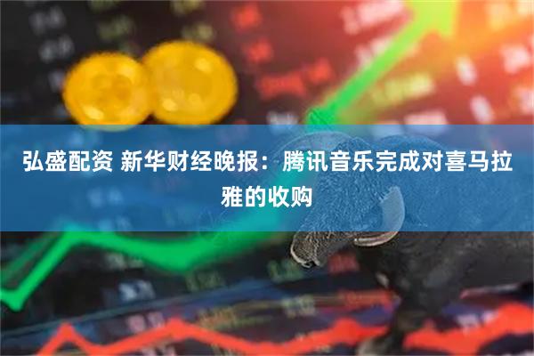 弘盛配资 新华财经晚报：腾讯音乐完成对喜马拉雅的收购