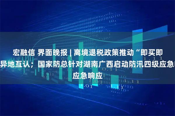 宏融信 界面晚报 | 离境退税政策推动“即买即退”异地互认；国家防总针对湖南广西启动防汛四级应急响应