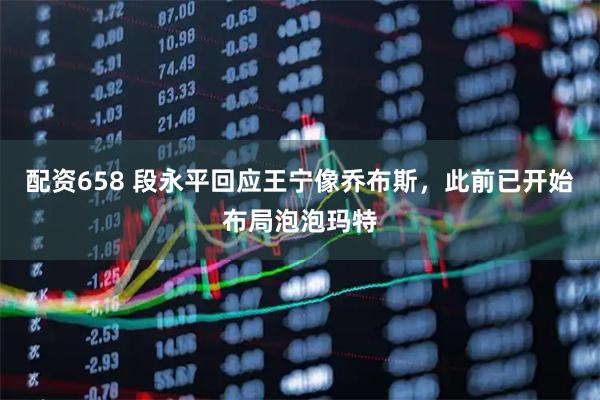配资658 段永平回应王宁像乔布斯，此前已开始布局泡泡玛特