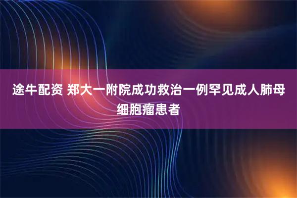 途牛配资 郑大一附院成功救治一例罕见成人肺母细胞瘤患者