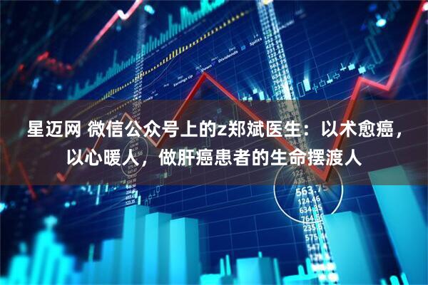 星迈网 微信公众号上的z郑斌医生:以术愈癌,以心暖人,做肝癌患者的生命摆渡人