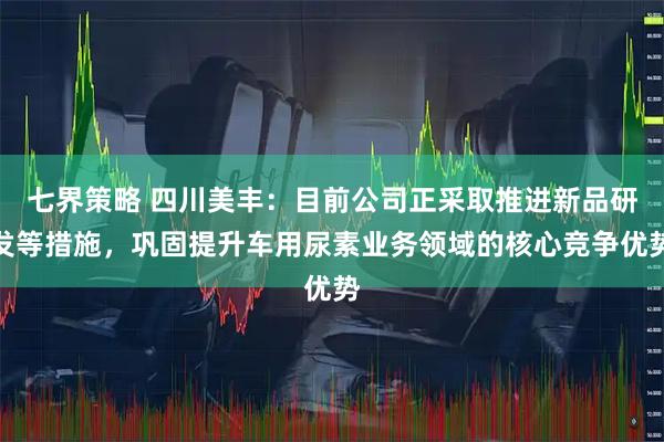 七界策略 四川美丰：目前公司正采取推进新品研发等措施，巩固提升车用尿素业务领域的核心竞争优势