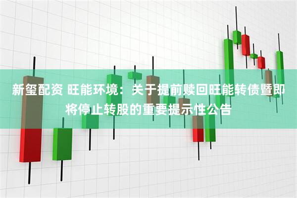 新玺配资 旺能环境：关于提前赎回旺能转债暨即将停止转股的重要提示性公告