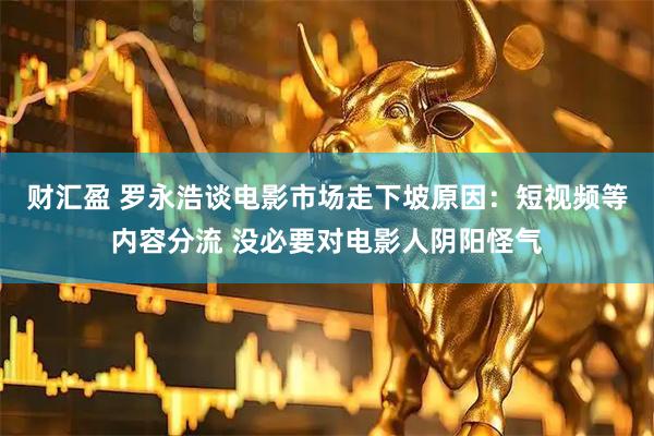 财汇盈 罗永浩谈电影市场走下坡原因:短视频等内容分流 没必要对电影人阴阳怪气