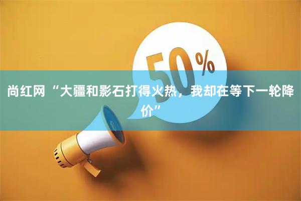 尚红网 “大疆和影石打得火热，我却在等下一轮降价”