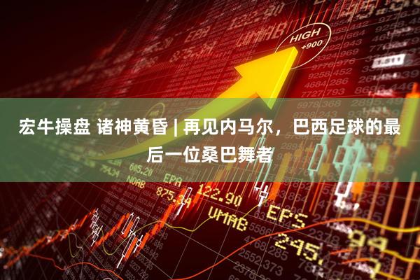 宏牛操盘 诸神黄昏 | 再见内马尔,巴西足球的最后一位桑巴舞者