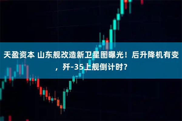 天盈资本 山东舰改造新卫星图曝光！后升降机有变，歼-35上舰倒计时？
