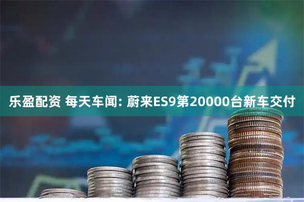 乐盈配资 每天车闻: 蔚来ES9第20000台新车交付