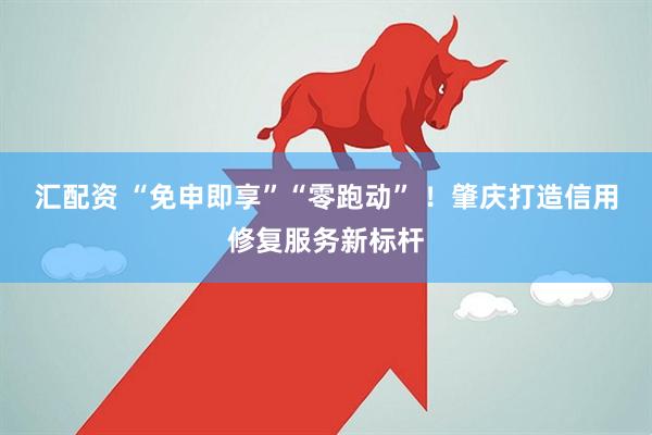 汇配资 “免申即享”“零跑动” ！肇庆打造信用修复服务新标杆