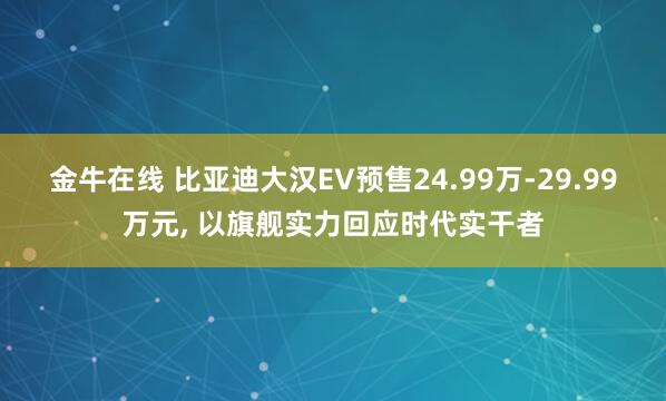 金牛在线 比亚迪大汉EV预售24.99万-29.99万元, 以旗舰实力回应时代实干者