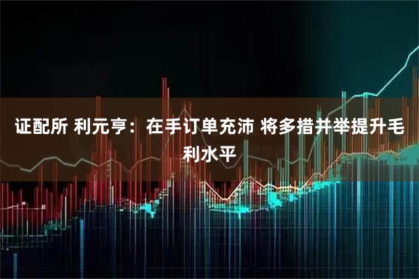 证配所 利元亨：在手订单充沛 将多措并举提升毛利水平