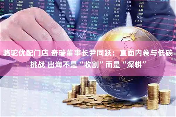 骆驼优配门店 奇瑞董事长尹同跃：直面内卷与低碳挑战 出海不是“收割”而是“深耕”