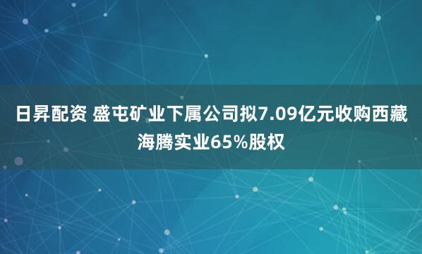 日昇配资 盛屯矿业下属公司拟7.09亿元收购西藏海腾实业65%股权